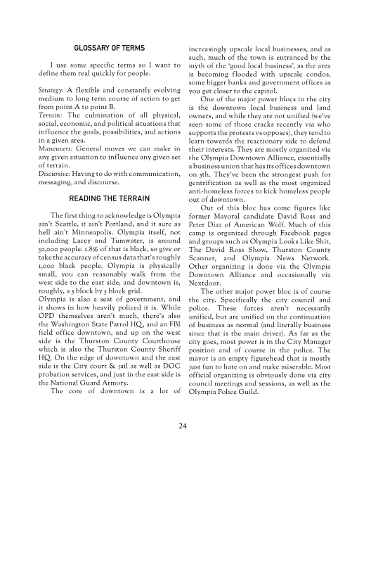 GLOSSARY OF TERMS

1 use some specific terms s0 T want £0
Aefine hem real quickly for people

Swategy A flexible and constanely evolving
‘medium to long term course of ation £0 get
from point A co point B

Tenain: The culmination of all physical,
social, economi, and politial situations chat
Influence the goals, possibilities, and actions
ina given area,

Macuser General moves we can make in
ny given situston to influence any given sot
ofterrain.

Discus: Having todo with communication,
messaging, and discourse

 

READING THE TERRAIN

‘The first thing to acknowledge is Olympia
sin Seat, i ain't Portland, and sure 36
hell ain't Minneapolis. Olympia itself, not
Including Lacey and Tumwater, # around
s5,000 people. £89 ofthat is black, so give or
fake theaccuracy of census datathav’sroughly
1000 Mack people. Olympia ts physically
tinall, you can reasonably walk fom the
westside to che east side, and downtown is,
roughly, a block bys block grid
Olympia i also a seat of government, and
fe shows in how heavily policed ie fs. While
PD themaclver aren't much, there's also
the Washington State Patrol HQ, and an FBI
field office downtown, and up on the west
fide Is the Thurston County Courthouse
‘whieh is also the Thurston County Sherif
HQ, On the edge of downtown and the east
side isthe City court & jal as ells DOC
probation services, and jus inthe eastside is
the National Guard Armory

The core of dowmown is

 

 

a lot of

24

Jncteasingly upscale local businesses, and as
such, much of the town i entranced by the
myth of the ‘good local business as the area
fs becoming flooded with upscale condos,
some bigger banks and government offices 35
your get closer to the capitol

(One ofthe major power blocs in the city
is the downtown local business and land
owners, and while they are not unified (we've
teen some of those cracks recendy via who
supports the protests vs opposes), they tendo
Tearn towards the reactionary side to defend
thei interests. They are mostly organized via
the Olympia Downtown Alliance, essen
hurineseunion that has itsofices downtown
fon sth. They've been the steongese push for
fseotrfication as well asthe mote organized
antchomeless forces co kick homeless people
‘our of downtown,

(Our of this bloc has come figures like
former Mayoral candidate David Ross and
Peter Diaz of American’ Wolf, Much of this
camp is organized through Facebook pages
and groups such as Olympia Looks Like Shi,
‘The David Ross Show, Thurston County
Scanner, and Olympia News Network
Ocher organizing is done via the Olympia
Downtown Alliance and occasionally via
Nextdoor,

The other major power bloc is of course
the city. Specifically the city counell and
police. ‘These forees aren't necessarily
‘ified, but are unified on the cantinwation
fof business as normal (and literally business
tince that isthe main driver). As far a8 the
ty goes, most power Is in the City Manager
position and of course in the police. The
‘mayor is an empty figurehead that is mostly
just fun eo hate on and make miserable. Most
official organising is obviously done via city
‘council meetings and sessions, a8 well a the
Olyampia Police Guild

 

 

 

 
